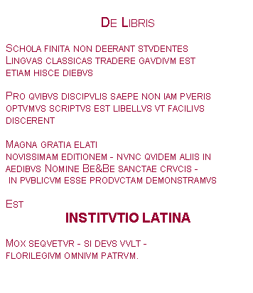 Textfeld: De LibrisSchola finita non deerant stvdentesLingvas classicas tradere gavdivm estetiam hisce diebvsPro qvibvs discipvlis saepe non iam pverisoptvmvs scriptvs est libellvs vt facilivs discerentMagna gratia elati novissimam editionem - nvnc qvidem aliis in aedibvs Nomine Be&Be sanctae crvcis - in pvblicvm esse prodvctam demonstramvsEst INSTITVTIO LATINAMox seqvetvr - si devs vvlt - florilegivm omnivm patrvm. 