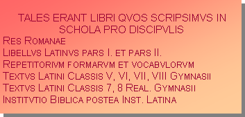 Textfeld: TALES ERANT LIBRI QVOS SCRIPSIMVS IN SCHOLA PRO DISCIPVLISRes RomanaeLibellvs Latinvs pars I. et pars II.Repetitorivm formarvm et vocabvlorvmTextvs Latini Classis V, VI, VII, VIII GymnasiiTextvs Latini Classis 7, 8 Real. GymnasiiInstitvtio Biblica postea Inst. Latina