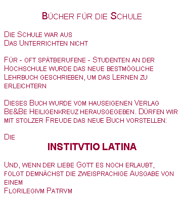 Textfeld: B�cher f�r die SchuleDie Schule war ausDas Unterrichten nichtF�r - oft sp�tberufene - Studenten an der Hochschule wurde das neue bestm�gliche Lehrbuch geschrieben, um das Lernen zu erleichternDieses Buch wurde vom hauseigenen Verlag Be&Be Heiligenkreuz herausgegeben. D�rfen wir mit stolzer Freude das neue Buch vorstellen:DieINSTITVTIO LATINAUnd, wenn der liebe Gott es noch erlaubt,folgt demn�chst die zweisprachige Ausgabe von einem Florilegivm Patrvm